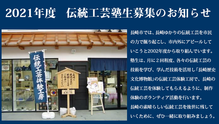長崎市では、長崎ゆかりの伝統工芸を市民の力で掘り起こし、市内外にアピールしていこうと2002年度から取り組んでいます。塾生は、月に２回程度、各々の伝統工芸の技術を学び、学んだ技術を活用し「長崎歴史文化博物館」の伝統工芸体験工房で、長崎の伝統工芸を体験してもらえるように、制作体験のボランティア活動を行います。長崎の素晴らしい伝統工芸を後世に残していくために、ぜひ一緒に取り組みましょう。