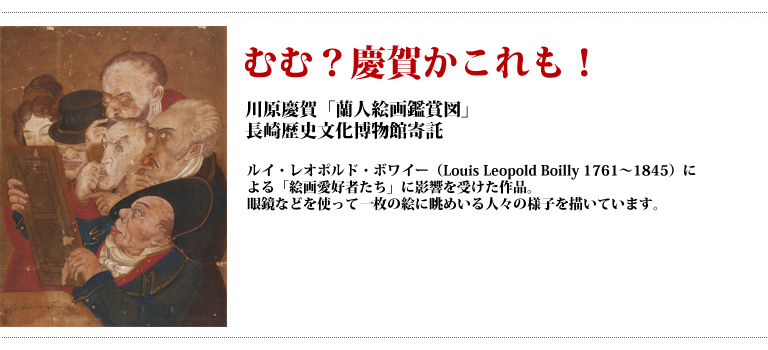 むむ?慶賀かこれも! 川原慶賀「蘭人絵画鑑賞図」長崎歴史文化博物館寄託 ルイ・レオポルド・ボワイー(Louis Leopold Boilly 1761〜1845)による「絵画愛好者たち」に影響を受けた作品。眼鏡などを使って1枚の絵に眺めいる人々の様子を描いています。
